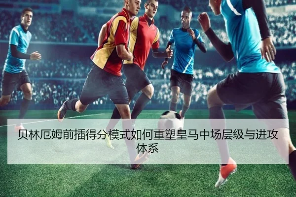 贝林厄姆前插得分模式如何重塑皇马中场层级与进攻体系